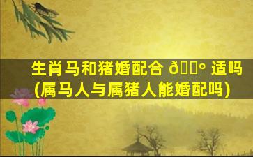生肖马和猪婚配合 🌺 适吗(属马人与属猪人能婚配吗)